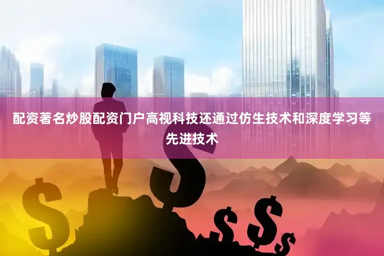 配资著名炒股配资门户高视科技还通过仿生技术和深度学习等先进技术