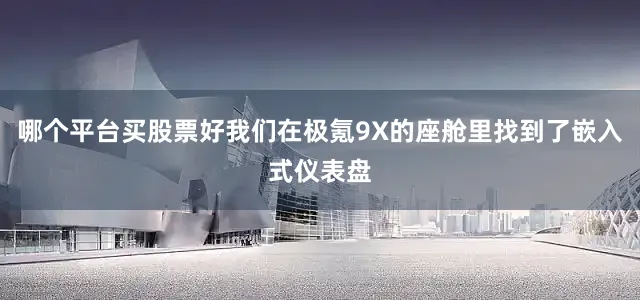 哪个平台买股票好我们在极氪9X的座舱里找到了嵌入式仪表盘