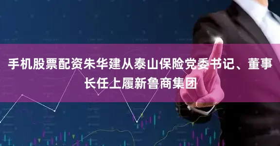 手机股票配资朱华建从泰山保险党委书记、董事长任上履新鲁商集团