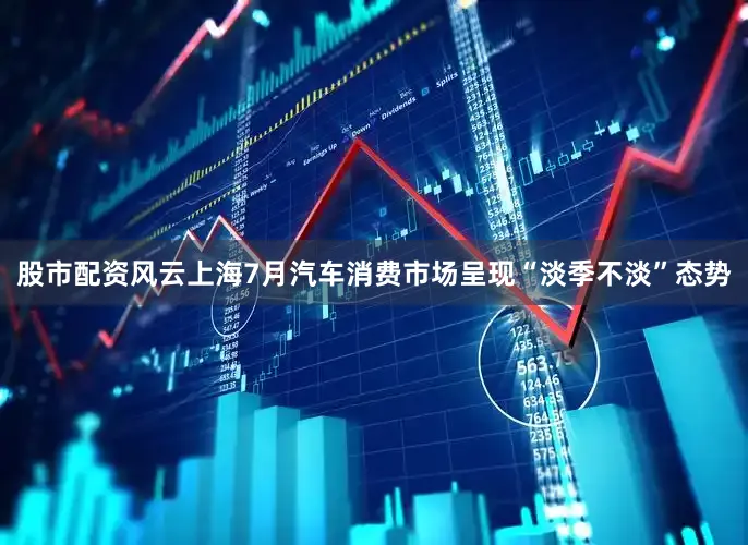 股市配资风云上海7月汽车消费市场呈现“淡季不淡”态势